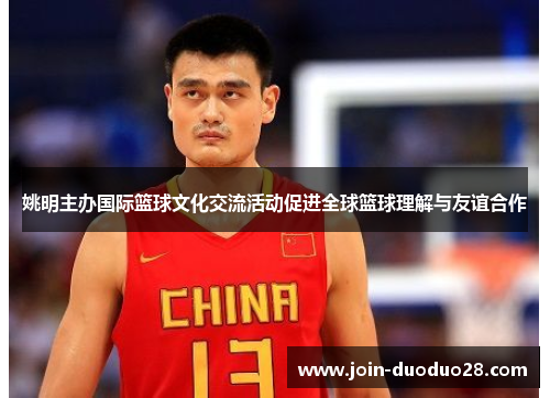 姚明主办国际篮球文化交流活动促进全球篮球理解与友谊合作