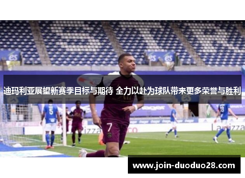 迪玛利亚展望新赛季目标与期待 全力以赴为球队带来更多荣誉与胜利