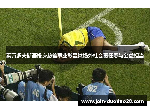 莱万多夫斯基投身慈善事业彰显球场外社会责任感与公益担当