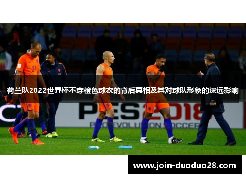 荷兰队2022世界杯不穿橙色球衣的背后真相及其对球队形象的深远影响